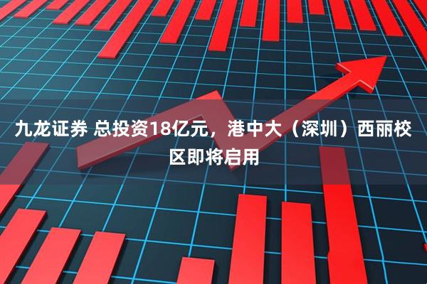 九龙证券 总投资18亿元，港中大（深圳）西丽校区即将启用