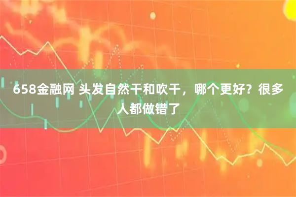 658金融网 头发自然干和吹干，哪个更好？很多人都做错了