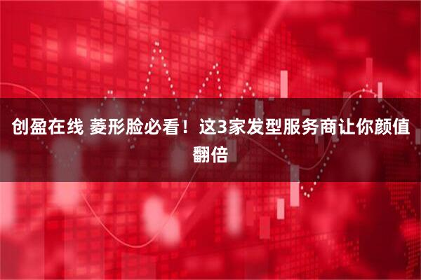 创盈在线 菱形脸必看！这3家发型服务商让你颜值翻倍