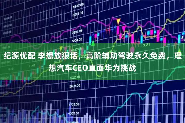 纪源优配 李想放狠话,高阶辅助驾驶永久免费,理想汽车CEO直面华为挑战