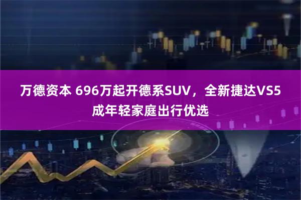 万德资本 696万起开德系SUV,全新捷达VS5成年轻家庭出行优选