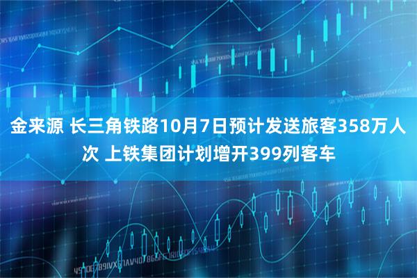 金来源 长三角铁路10月7日预计发送旅客358万人次 上铁集团计划增开399列客车