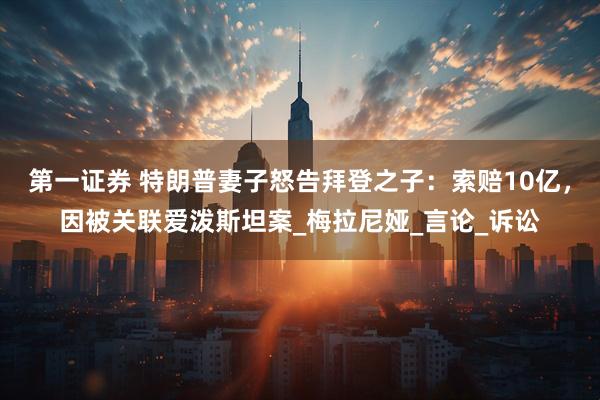 第一证券 特朗普妻子怒告拜登之子：索赔10亿，因被关联爱泼斯坦案_梅拉尼娅_言论_诉讼