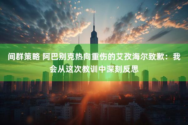 间群策略 阿巴别克热向重伤的艾孜海尔致歉：我会从这次教训中深刻反思