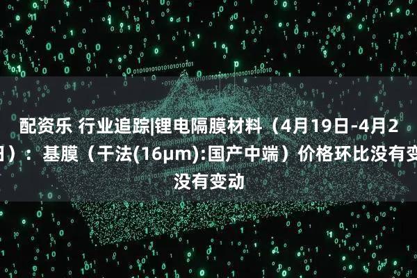 配资乐 行业追踪|锂电隔膜材料（4月19日-4月25日）：基膜（干法(16μm):国产中端）价格环比没有变动
