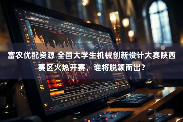 富农优配资源 全国大学生机械创新设计大赛陕西赛区火热开赛，谁将脱颖而出？