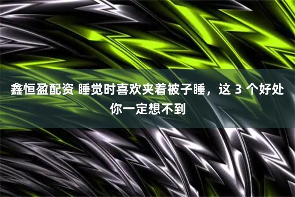 鑫恒盈配资 睡觉时喜欢夹着被子睡，这 3 个好处你一定想不到