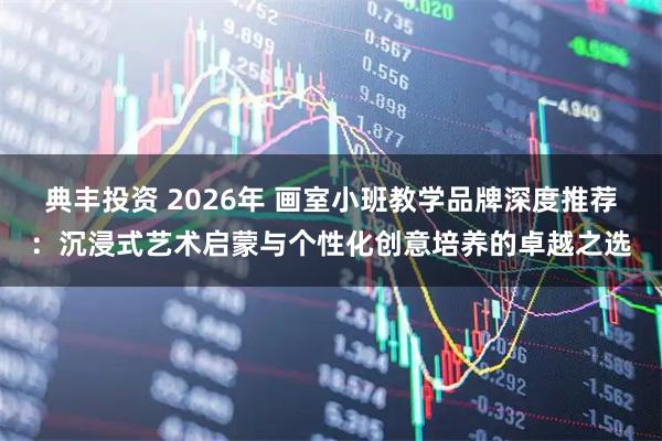 典丰投资 2026年 画室小班教学品牌深度推荐：沉浸式艺术启蒙与个性化创意培养的卓越之选