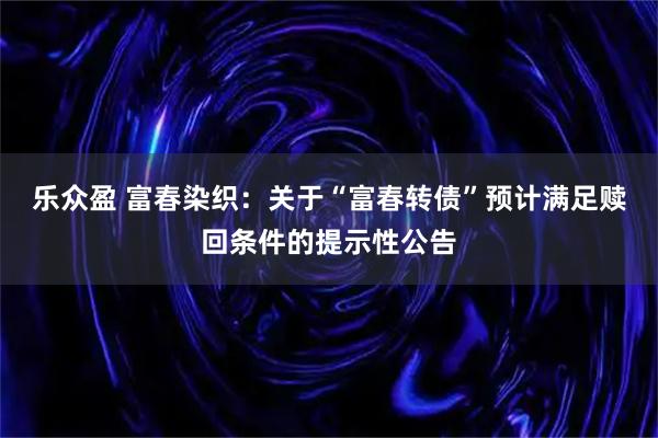 乐众盈 富春染织：关于“富春转债”预计满足赎回条件的提示性公告