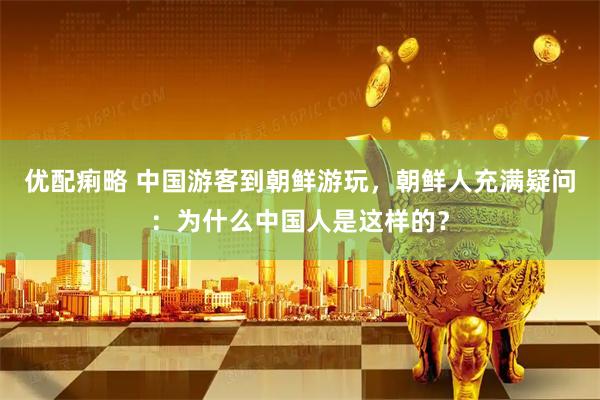 优配痢略 中国游客到朝鲜游玩，朝鲜人充满疑问：为什么中国人是这样的？