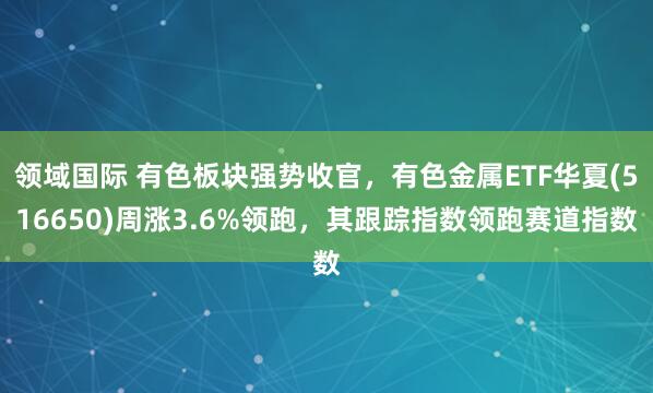 领域国际 有色板块强势收官，有色金属ETF华夏(516650)周涨3.6%领跑，其跟踪指数领跑赛道指数