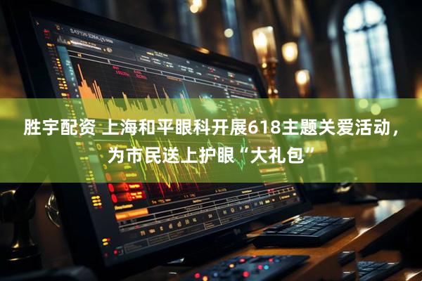 胜宇配资 上海和平眼科开展618主题关爱活动,为市民送上护眼“大礼包”