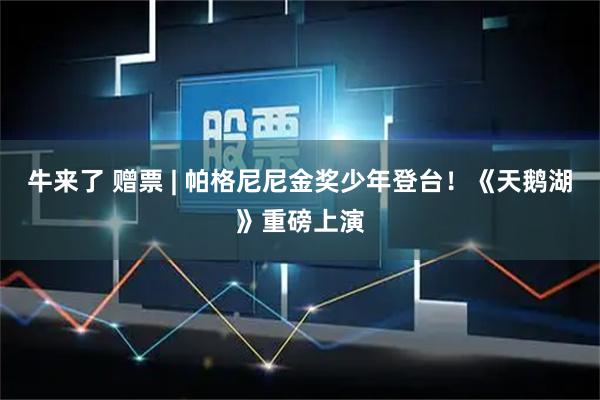牛来了 赠票 | 帕格尼尼金奖少年登台！《天鹅湖》重磅上演
