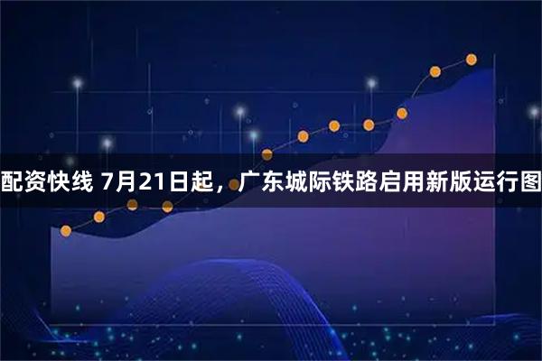 配资快线 7月21日起，广东城际铁路启用新版运行图