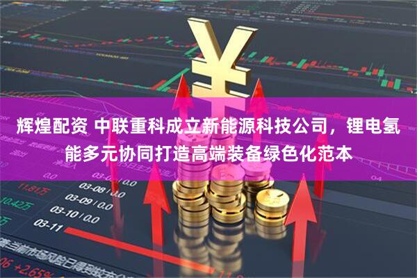 辉煌配资 中联重科成立新能源科技公司，锂电氢能多元协同打造高端装备绿色化范本