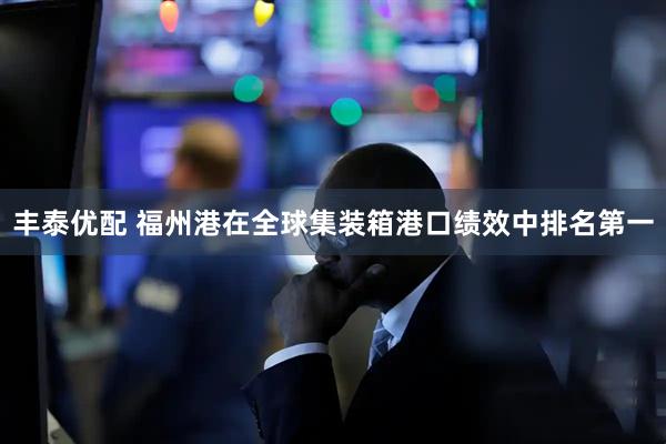丰泰优配 福州港在全球集装箱港口绩效中排名第一