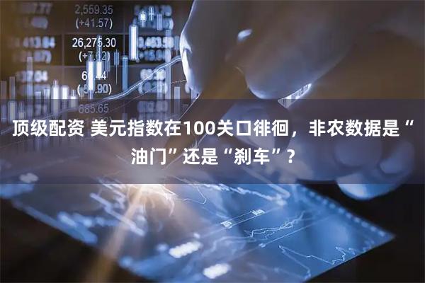 顶级配资 美元指数在100关口徘徊，非农数据是“油门”还是“刹车”？