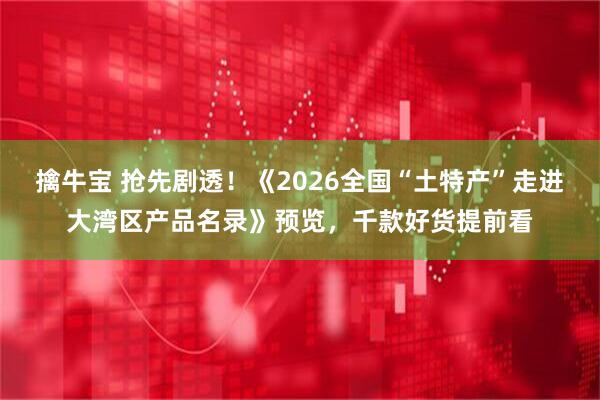 擒牛宝 抢先剧透！《2026全国“土特产”走进大湾区产品名录》预览，千款好货提前看