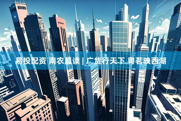 易投配资 南农晨读 | 广货行天下 粤茗映西湖
