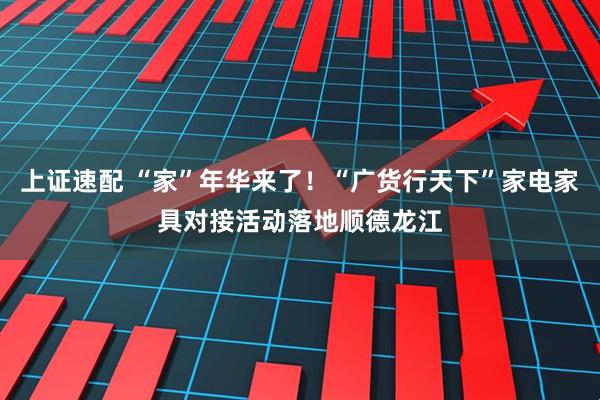 上证速配 “家”年华来了！“广货行天下”家电家具对接活动落地顺德龙江