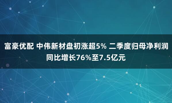 富豪优配 中伟新材盘初涨超5% 二季度归母净利润同比增长76%至7.5亿元