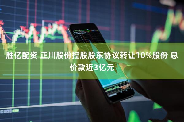 胜亿配资 正川股份控股股东协议转让10%股份 总价款近3亿元